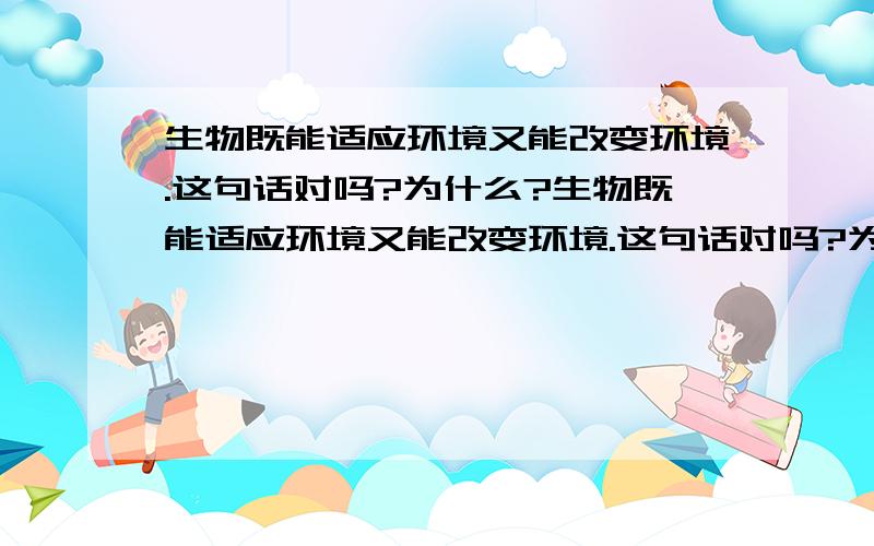 生物既能适应环境又能改变环境.这句话对吗?为什么?生物既能适应环境又能改变环境.这句话对吗?为什么?我认为不对,但是参考答案是√哎……可是，我们的生物老师多次强调多次强调 生物