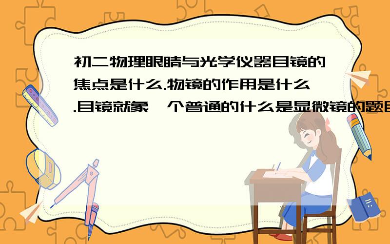 初二物理眼睛与光学仪器目镜的焦点是什么.物镜的作用是什么.目镜就象一个普通的什么是显微镜的题目