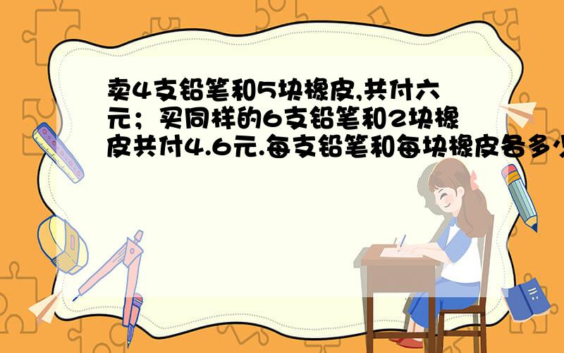 卖4支铅笔和5块橡皮,共付六元；买同样的6支铅笔和2块橡皮共付4.6元.每支铅笔和每块橡皮各多少元?算术解