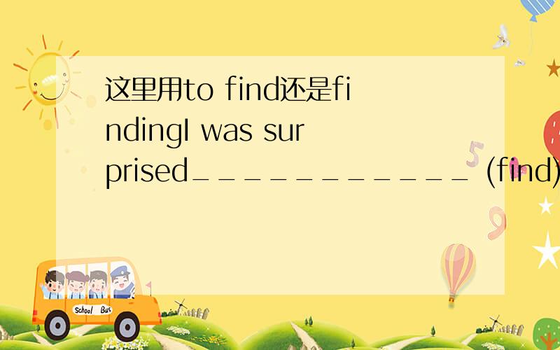 这里用to find还是findingI was surprised___________ (find) that Ann got mad after hearing the bad news.根据语感,我选to find,用动词不定式表示我surprised的原因；但为什么不可以用finding呢?好像也有用动词ing形式表