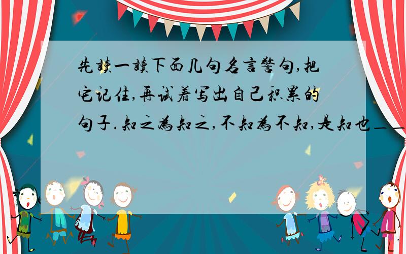 先读一读下面几句名言警句,把它记住,再试着写出自己积累的句子.知之为知之,不知为不知,是知也＿＿孔子天下兴亡,匹夫有责.＿＿顾炎武＿＿＿＿＿＿＿＿＿＿＿＿＿＿＿＿＿＿＿＿＿＿＿