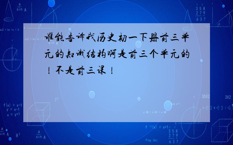 谁能告诉我历史初一下册前三单元的知识结构啊是前三个单元的！不是前三课！