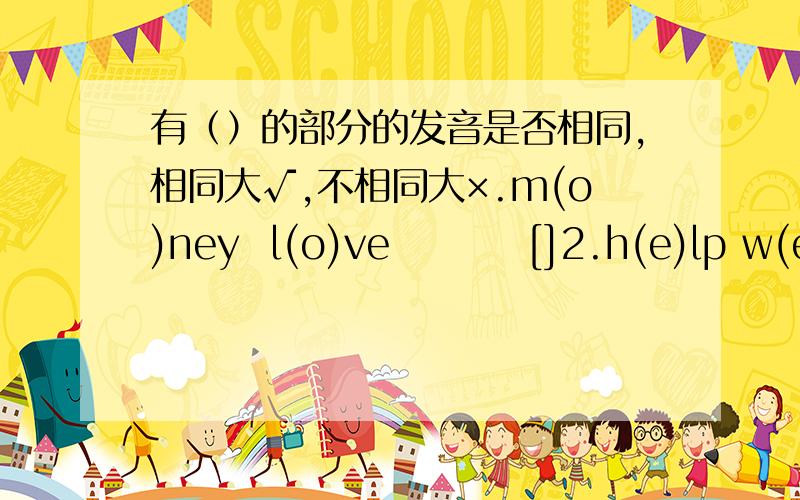 有（）的部分的发音是否相同,相同大√,不相同大×.m(o)ney  l(o)ve         []2.h(e)lp w(e)ll                 []3.pol(i)ee   r(i)de                 []4.(a)ctor m(a)ke           []5.w(o)rk  rep(o)rter            []