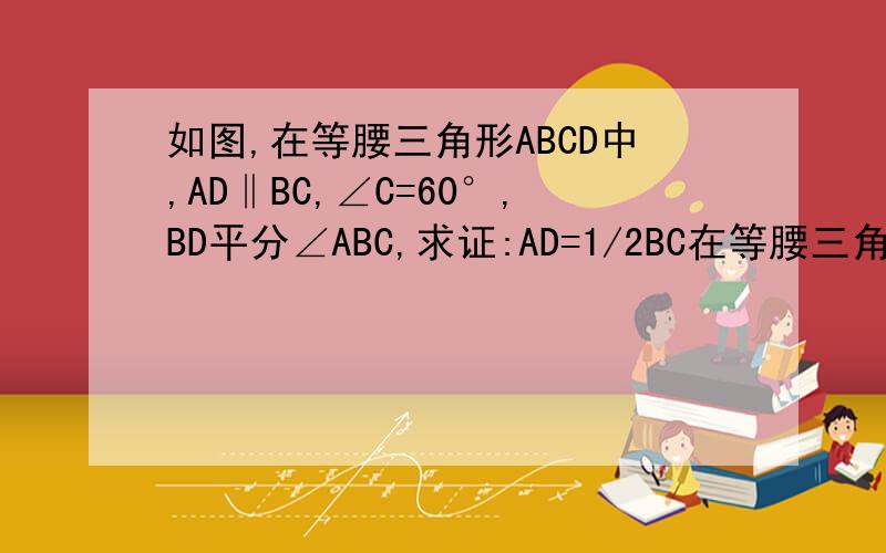 如图,在等腰三角形ABCD中,AD‖BC,∠C=60°,BD平分∠ABC,求证:AD=1/2BC在等腰三角形ABCD中,AD‖BC,∠C=60°,BD平分∠ABC,求证:AD=1/2 BC图我上传不到所以要自己画了是等腰梯形~