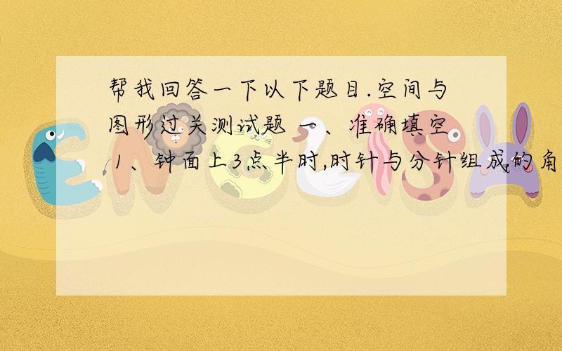 帮我回答一下以下题目.空间与图形过关测试题 一、准确填空 1、钟面上3点半时,时针与分针组成的角是（ ）角；9点半时,时针与分针组成的角是（ ）角.2、一个三角形的面积比它等底等高的