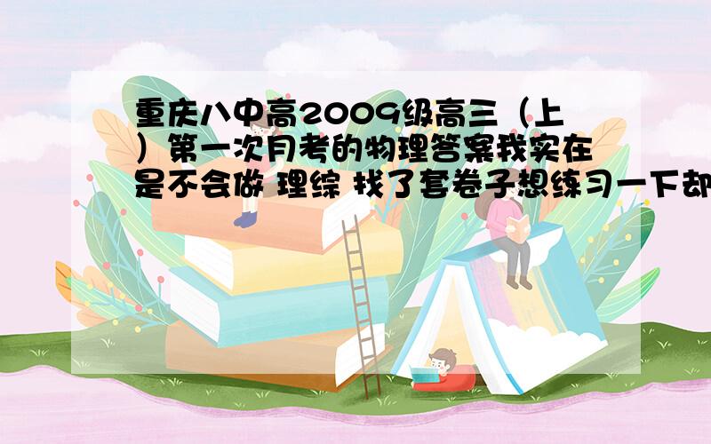 重庆八中高2009级高三（上）第一次月考的物理答案我实在是不会做 理综 找了套卷子想练习一下却没有物理答案 怎么办呢偶 不是八中的