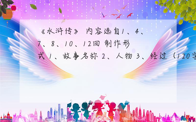 《水浒传》 内容选自1、4、7、8、10、12回 制作形式 1、故事名称 2、人物 3、经过（120字左右,不要太多）先做,做好后我给分