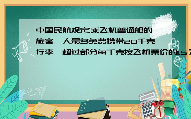 中国民航规定:乘飞机普通舱的旅客一人最多免费携带20千克行李,超过部分每千克按飞机票价的1.5％购买行李票.小华的爸爸带了30千克行李乘飞机,机票连同行李共付1035元.机票的价钱是多少