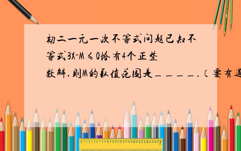 初二一元一次不等式问题已知不等式3X-M≤0恰有4个正整数解,则M的取值范围是____.（要有过程）