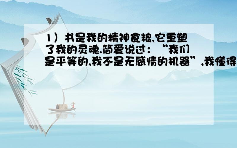 1）书是我的精神食粮,它重塑了我的灵魂.简爱说过：“我们是平等的,我不是无感情的机器”,我懂得了作为女性的自尊.白朗宁说过：“拿走爱,世界将变成一座坟墓”,我懂得了为他人奉献爱