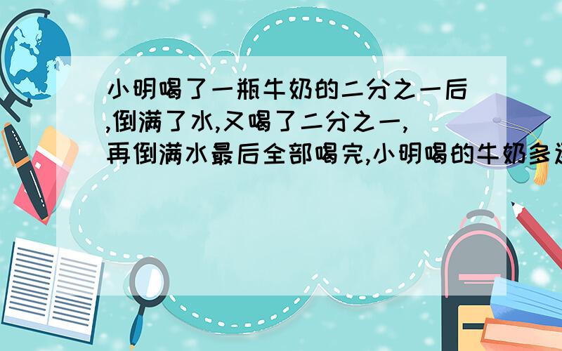 小明喝了一瓶牛奶的二分之一后,倒满了水,又喝了二分之一,再倒满水最后全部喝完,小明喝的牛奶多还是水