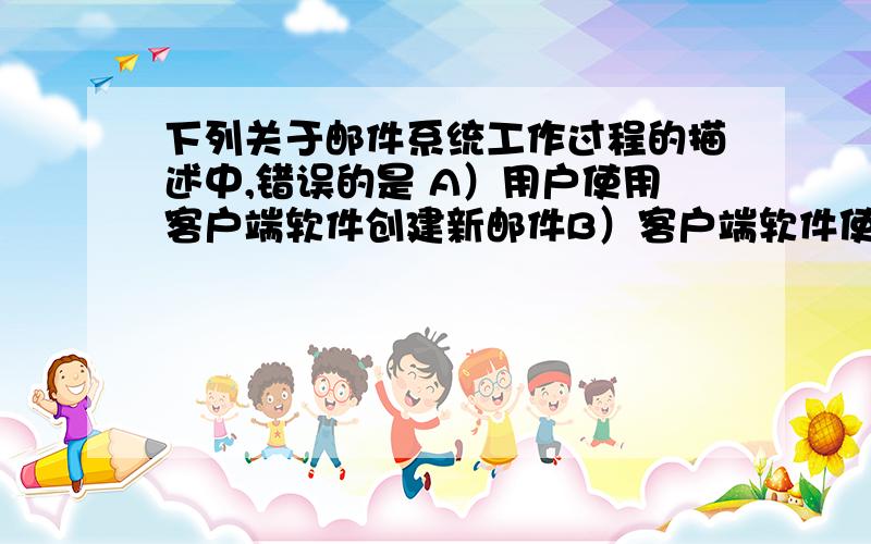 下列关于邮件系统工作过程的描述中,错误的是 A）用户使用客户端软件创建新邮件B）客户端软件使用SMTP协议将邮件发送到接收方的邮件服务器C）接收方的邮件服务器将收到的邮件存储在用