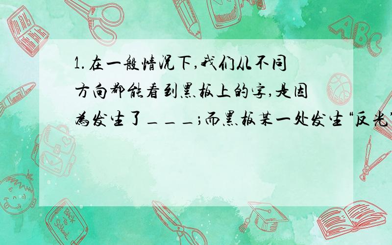 1.在一般情况下,我们从不同方向都能看到黑板上的字,是因为发生了___；而黑板某一处发生“反光”,是由于光射到这一部分时发生了___；我们能从不同方向看到本身不发光的物体,是因为光在