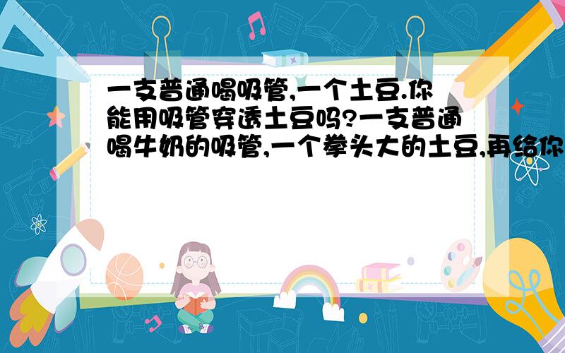 一支普通喝吸管,一个土豆.你能用吸管穿透土豆吗?一支普通喝牛奶的吸管,一个拳头大的土豆,再给你一个杯子.你能用吸管穿透土豆吗?