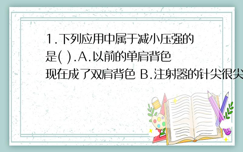 1.下列应用中属于减小压强的是( ).A.以前的单肩背色现在成了双肩背色 B.注射器的针尖很尖C.切蛋糕的