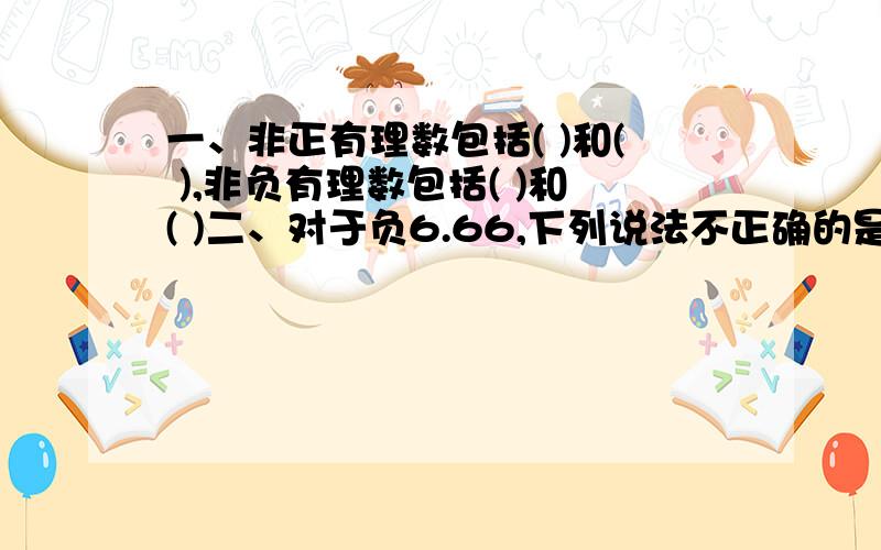 一、非正有理数包括( )和( ),非负有理数包括( )和( )二、对于负6.66,下列说法不正确的是?A、是负数不是整数 B、是分数不是自然数 C、是有理数不是分数 D、是负有理数且是负分数三、关于负3.