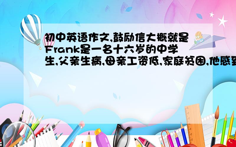 初中英语作文,鼓励信大概就是Frank是一名十六岁的中学生,父亲生病,母亲工资低,家庭贫困,他感到自卑,担心同学看不起他,情绪一度低落.以他朋友Jack的身份写一封信鼓励他