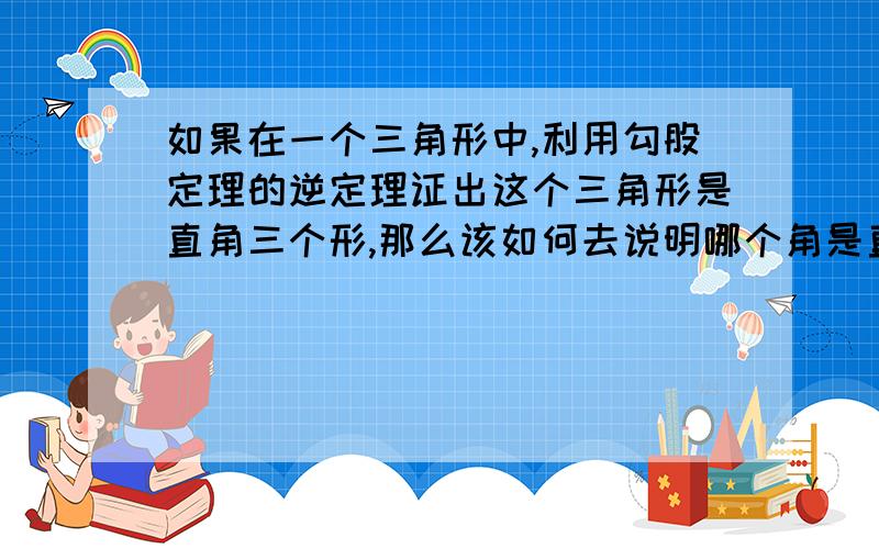 如果在一个三角形中,利用勾股定理的逆定理证出这个三角形是直角三个形,那么该如何去说明哪个角是直角?