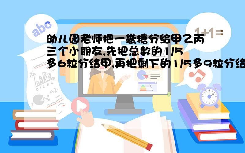 幼儿园老师把一袋糖分给甲乙丙三个小朋友,先把总数的1/5多6粒分给甲,再把剩下的1/5多9粒分给乙,最后剩下的部分都给了丙,结果3人得到的糖同样多,这袋糖共有几粒?