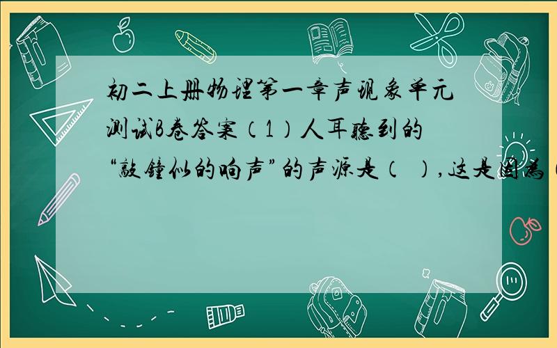 初二上册物理第一章声现象单元测试B卷答案（1）人耳听到的“敲钟似的响声”的声源是（ ）,这是因为（ ）而发生的。（2）双耳被食指“堵住”了，却仍能听到“敲钟似的响声”，这个声