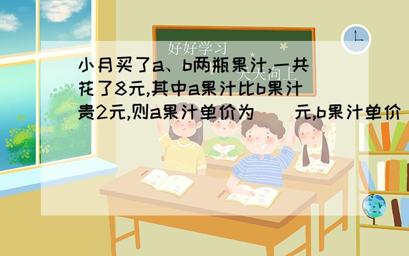 小月买了a、b两瓶果汁,一共花了8元,其中a果汁比b果汁贵2元,则a果汁单价为（）元,b果汁单价(）元七（1）班学生开展义务植树活动,参加者是未参加者的3倍,若班里共有48人,则参加者有 人,未参