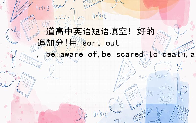 一道高中英语短语填空! 好的追加分!用 sort out, be aware of,be scared to death,a pack of的正确形式填空1.Never do it again!I ___just now.2.Only when he was alone on a desert island __ he ____ the impertance of friendship.