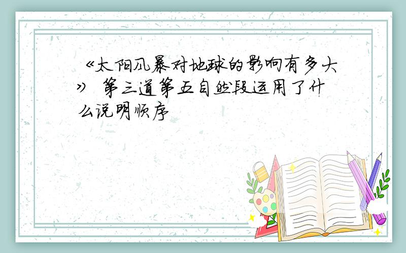 《太阳风暴对地球的影响有多大》 第三道第五自然段运用了什么说明顺序