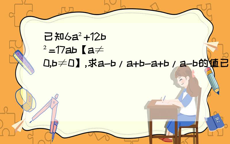 已知6a²+12b²=17ab【a≠0,b≠0】,求a-b/a+b-a+b/a-b的值已知6a²+12b²=17ab【a≠0,b≠0】,求[a-b/a+b]-[a+b/a-b]的值