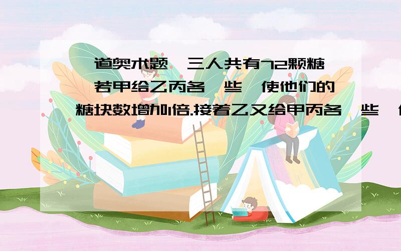 一道奥术题,三人共有72颗糖,若甲给乙丙各一些,使他们的糖块数增加1倍.接着乙又给甲丙各一些,使他们的翻倍.最后丙也给甲乙各一些,使他们的翻倍.这时三人的糖数相等,求原来三人各有几颗