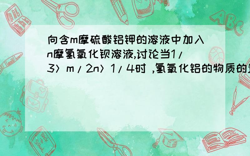 向含m摩硫酸铝钾的溶液中加入n摩氢氧化钡溶液,讨论当1/3＞m/2n＞1/4时 ,氢氧化铝的物质的量为（4m-2n）mol