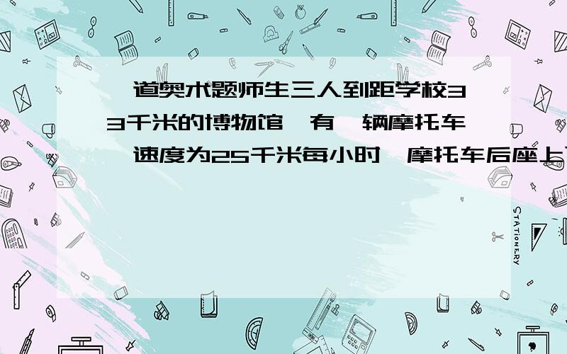 一道奥术题师生三人到距学校33千米的博物馆,有一辆摩托车,速度为25千米每小时,摩托车后座上可载一名学生,载人后速度为20千米每小时.学生步行速度为5千米每小时,问他们怎样在3小时内到