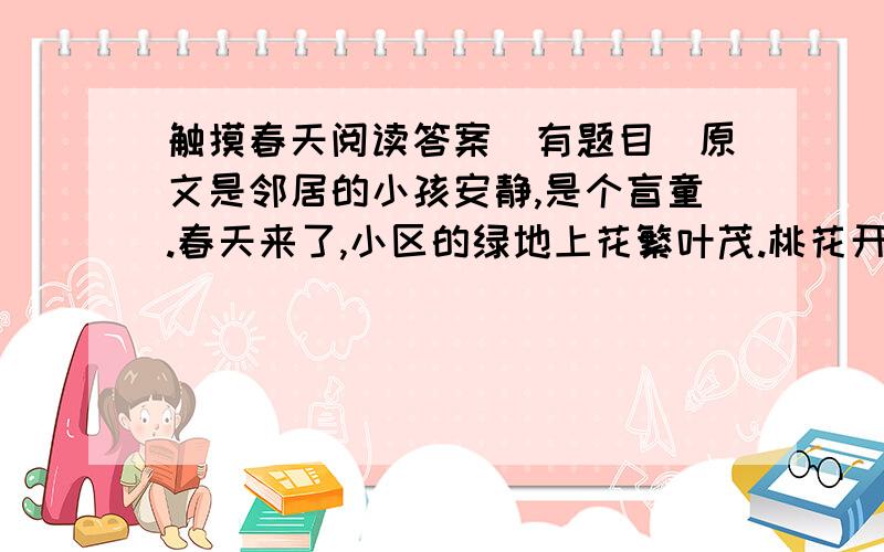 触摸春天阅读答案（有题目）原文是邻居的小孩安静,是个盲童.春天来了,小区的绿地上花繁叶茂.桃花开了,月季花开了.浓郁的花香吸引着安静.这个小女孩,整天在花香中流连.早晨,我在绿地里