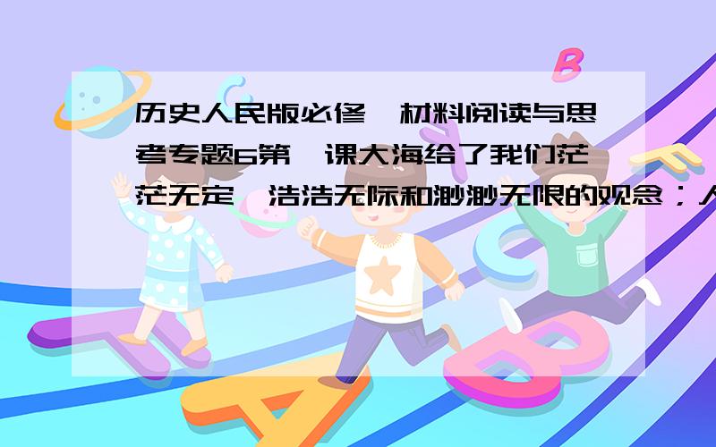 历史人民版必修一材料阅读与思考专题6第一课大海给了我们茫茫无定、浩浩无际和渺渺无限的观念；人类在大海的无限里感到他自己的无限的时候,他们就被激起了勇气,要去超越那有限的一