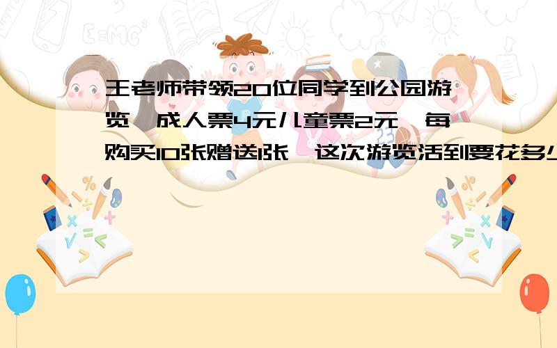 王老师带领20位同学到公园游览,成人票4元儿童票2元,每购买10张赠送1张,这次游览活到要花多少钱买门票?