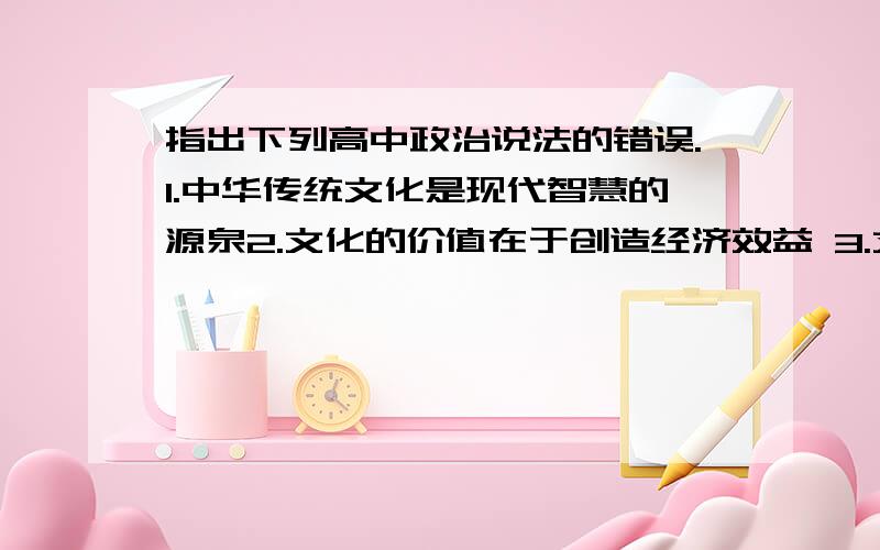 指出下列高中政治说法的错误.1.中华传统文化是现代智慧的源泉2.文化的价值在于创造经济效益 3.文化是社会变革的决定力量 先进文化是社会发展的根本动力4.社会主义文化是社会主义市场