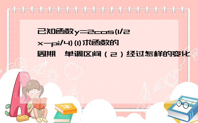 已知函数y=2cos(1/2x-pi/4)(1)求函数的周期,单调区间（2）经过怎样的变化,可有y=2cos(1/2x-pi/4)的图象得到函数y=-2sinx的图象?请写出具体步骤~