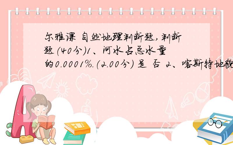 尔雅课 自然地理判断题,判断题(40分)1、河水占总水量的0.0001%.(2.00分) 是 否 2、喀斯特地貌可以分为地上喀斯特和地下喀斯特.(2.00分) 是 否 3、长江水位夏天水位最高.(2.00分) 是 否 4、干洁大