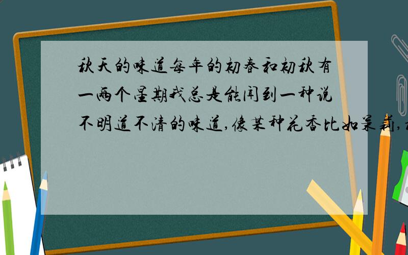 秋天的味道每年的初春和初秋有一两个星期我总是能闻到一种说不明道不清的味道,像某种花香比如茉莉,桂花或者好几种其它的什么混合在一起,并且可以明显地感觉到在自己说话的时候特别