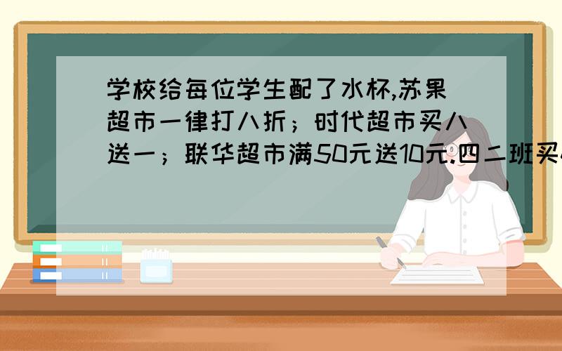 学校给每位学生配了水杯,苏果超市一律打八折；时代超市买八送一；联华超市满50元送10元.四二班买40只,到哪家买便宜