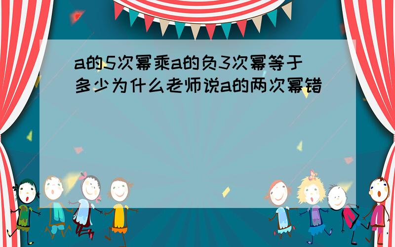 a的5次幂乘a的负3次幂等于多少为什么老师说a的两次幂错