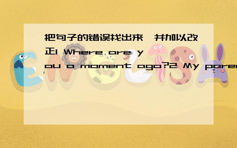 把句子的错误找出来,并加以改正1 Where are you a moment ago?2 My parents were in the sitting-room,l am in my study now3 ls there a cat here just now?4 My English book wasn't there just now,butt it was here now.5 There will was an exciting