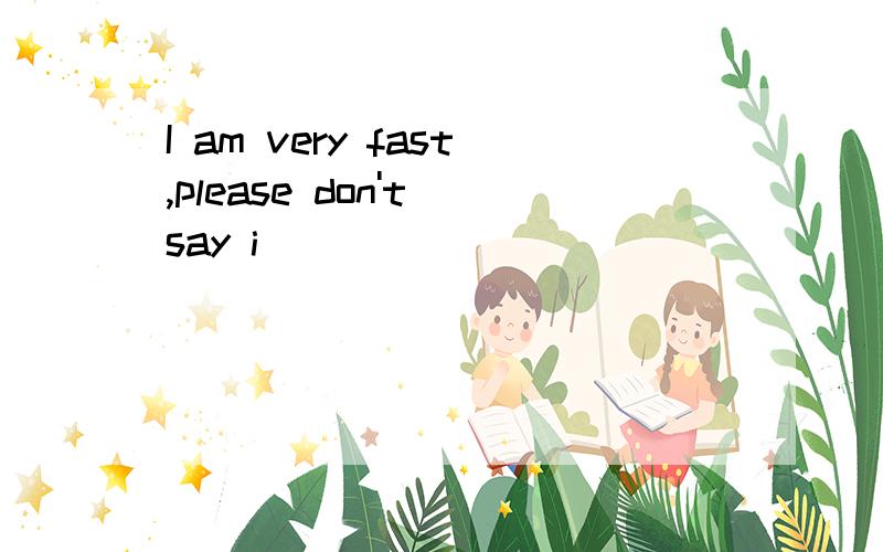 I am very fast,please don't say i