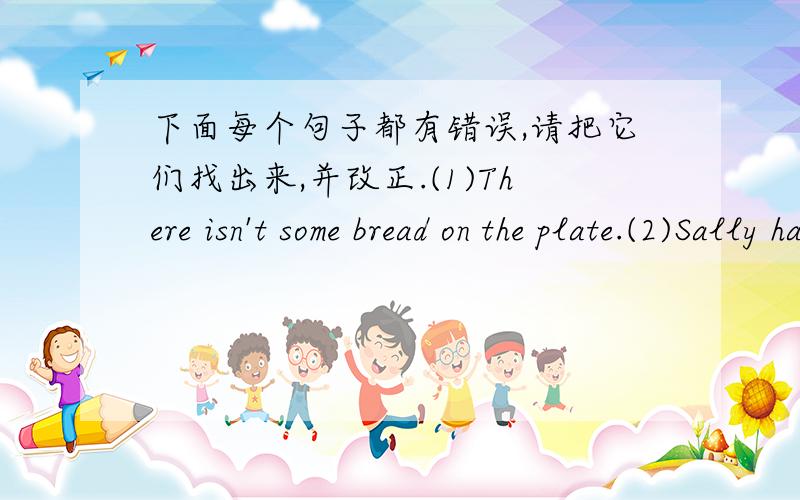 下面每个句子都有错误,请把它们找出来,并改正.(1)There isn't some bread on the plate.(2)Sally have got a toy dog.(3)How much is the shoes?(4)Don't read under the sun.(5)What can I did for you?