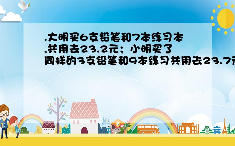 .大明买6支铅笔和7本练习本,共用去23.2元；小明买了同样的3支铅笔和9本练习共用去23.7元大明和小明上街买铅笔和练习本.大明买6支铅笔和7本练习本,共用去23.2元；小明买了同样的3支铅笔和9