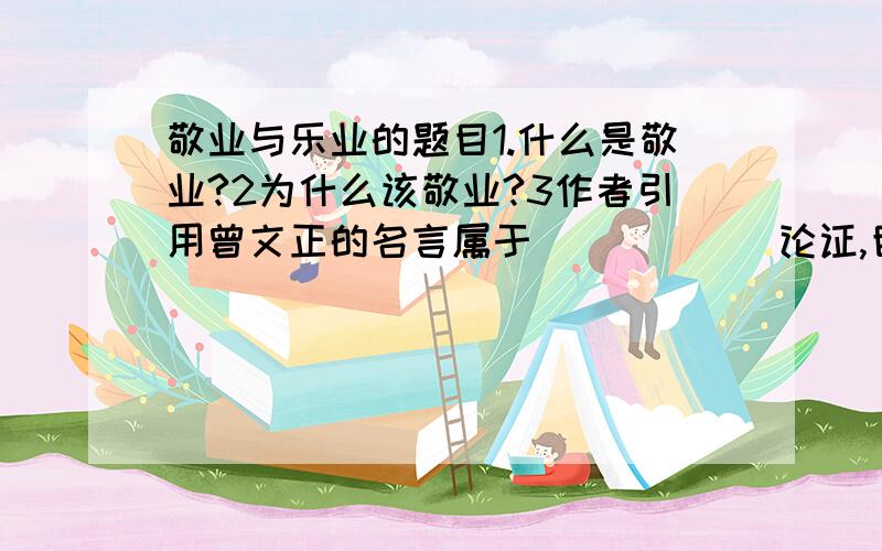 敬业与乐业的题目1.什么是敬业?2为什么该敬业?3作者引用曾文正的名言属于______论证,目的是什么?4怎样理解画线的句子?（一个人对于自己的职业不敬,从学理方面,.结果害了自己）,结合实例