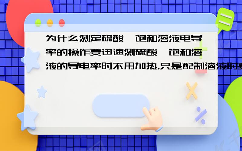 为什么测定硫酸钡饱和溶液电导率的操作要迅速测硫酸钡饱和溶液的导电率时不用加热，只是配制溶液时要加热而已