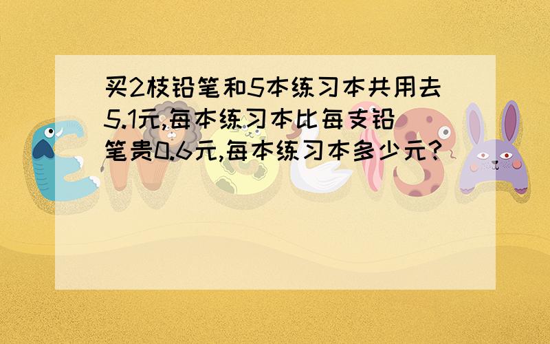 买2枝铅笔和5本练习本共用去5.1元,每本练习本比每支铅笔贵0.6元,每本练习本多少元?