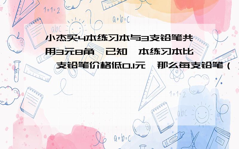 小杰买4本练习本与3支铅笔共用3元8角,已知一本练习本比一支铅笔价格低0.1元,那么每支铅笔（）练习本( )