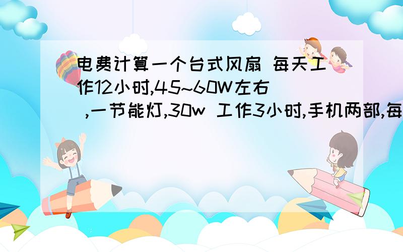 电费计算一个台式风扇 每天工作12小时,45~60W左右 ,一节能灯,30w 工作3小时,手机两部,每天冲电一个,冲12小时.一个月能用多少电