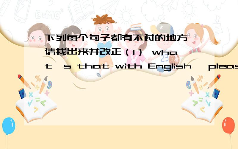 下列每个句子都有不对的地方,请找出来并改正（1） what's that with English ,please （2）There is a 